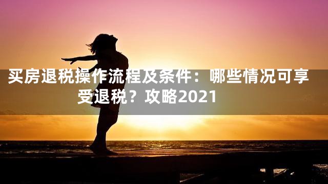 买房退税操作流程及条件：哪些情况可享受退税？攻略2021