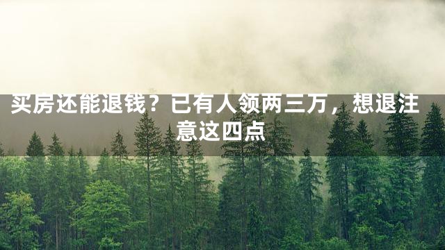 买房还能退钱？已有人领两三万，想退注意这四点