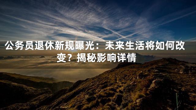 公务员退休新规曝光：未来生活将如何改变？揭秘影响详情