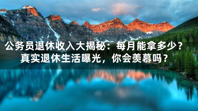 公务员退休收入大揭秘：每月能拿多少？真实退休生活曝光，你会羡慕吗？
