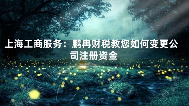 上海工商服务：鹏冉财税教您如何变更公司注册资金