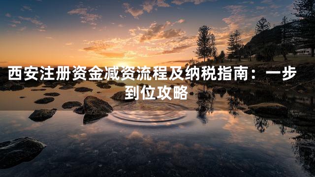 西安注册资金减资流程及纳税指南：一步到位攻略