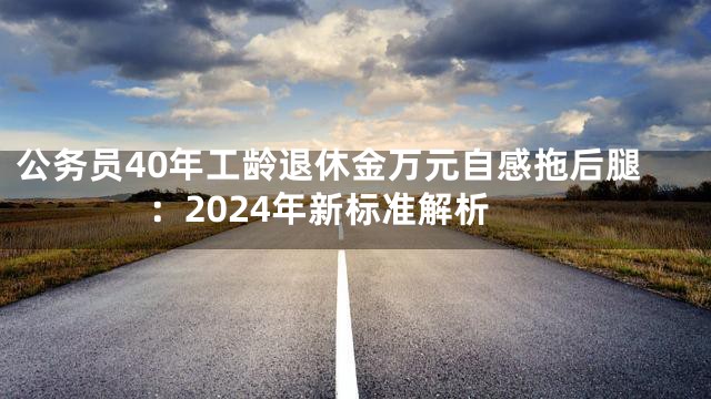 公务员40年工龄退休金万元自感拖后腿：2024年新标准解析