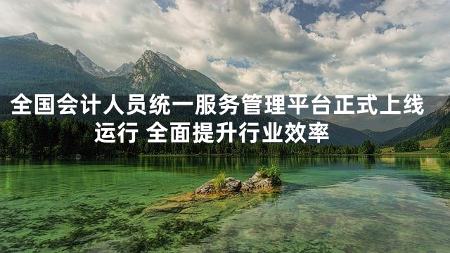全国会计人员统一服务管理平台正式上线运行 全面提升行业效率