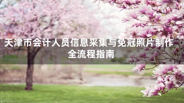 天津市会计人员信息采集与免冠照片制作全流程指南