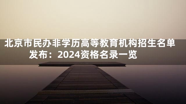 北京市民办非学历高等教育机构招生名单发布：2024资格名录一览