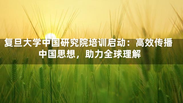 复旦大学中国研究院培训启动：高效传播中国思想，助力全球理解