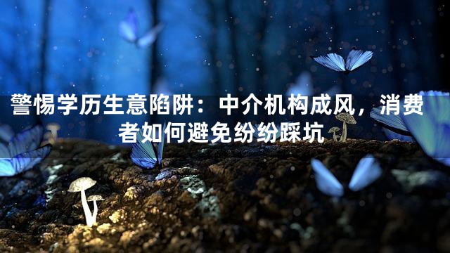 警惕学历生意陷阱：中介机构成风，消费者如何避免纷纷踩坑