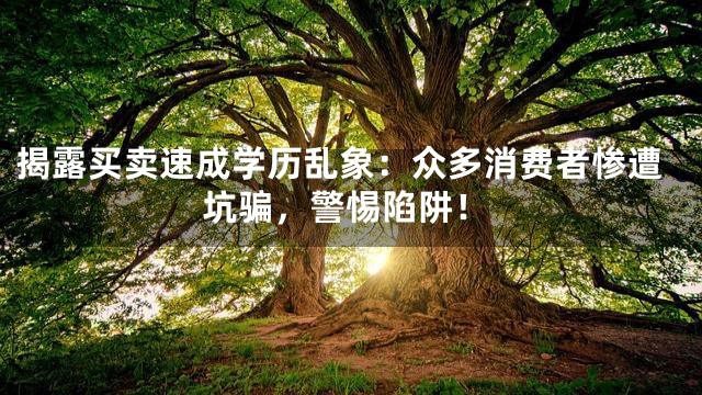 揭露买卖速成学历乱象：众多消费者惨遭坑骗，警惕陷阱！