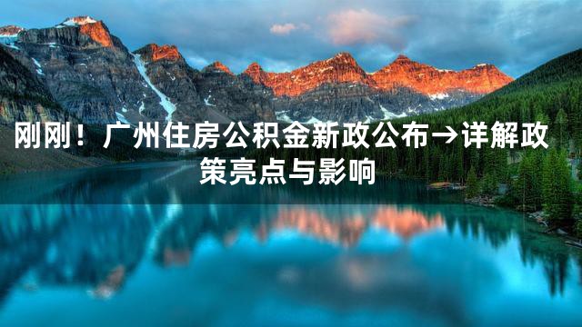 刚刚！广州住房公积金新政公布→详解政策亮点与影响