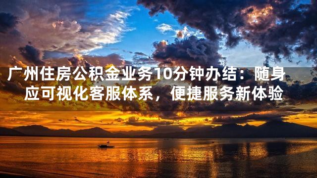 广州住房公积金业务10分钟办结：随身应可视化客服体系，便捷服务新体验