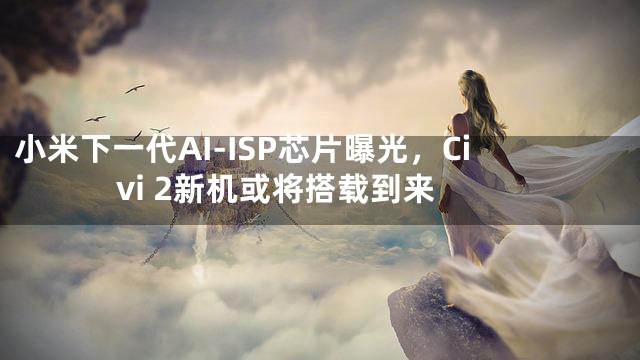 小米下一代AI-ISP芯片曝光，Civi 2新机或将搭载到来