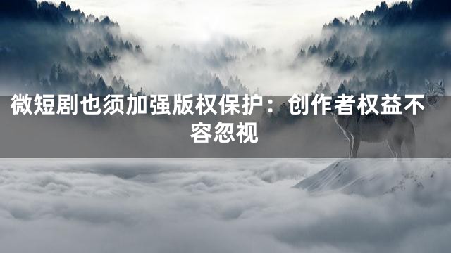微短剧也须加强版权保护：创作者权益不容忽视