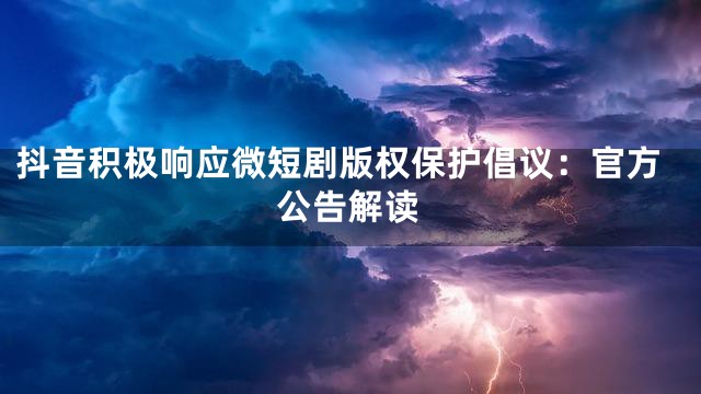 抖音积极响应微短剧版权保护倡议：官方公告解读