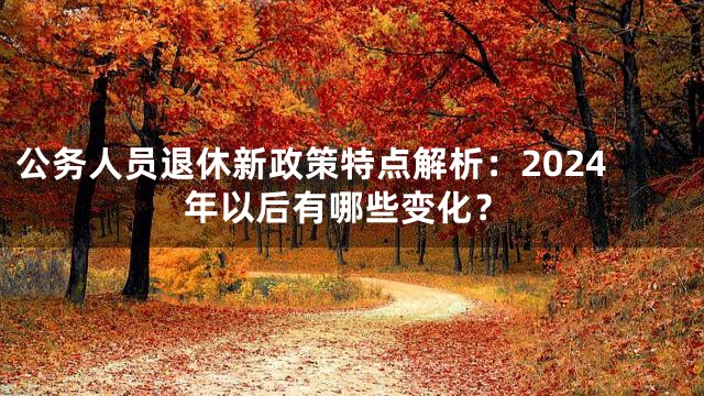 公务人员退休新政策特点解析：2024年以后有哪些变化？