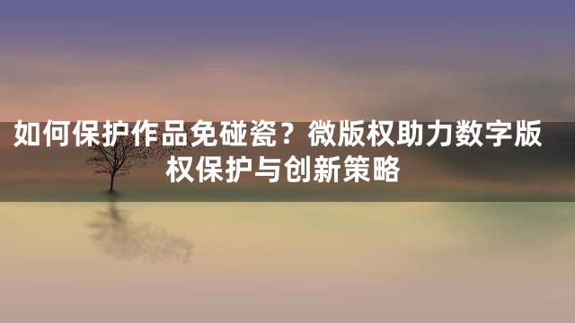 如何保护作品免碰瓷？微版权助力数字版权保护与创新策略