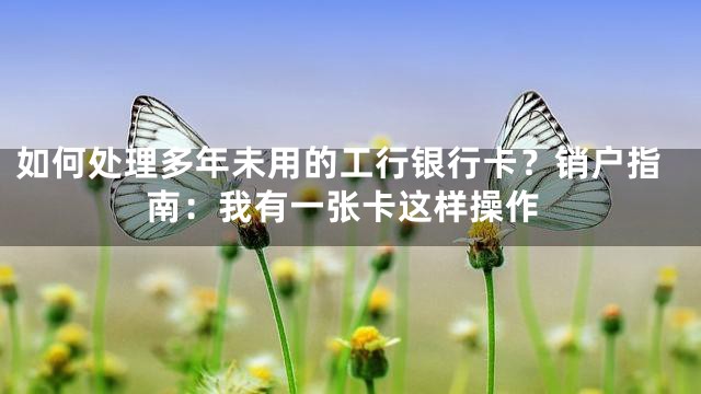 如何处理多年未用的工行银行卡？销户指南：我有一张卡这样操作