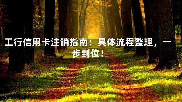工行信用卡注销指南：具体流程整理，一步到位！