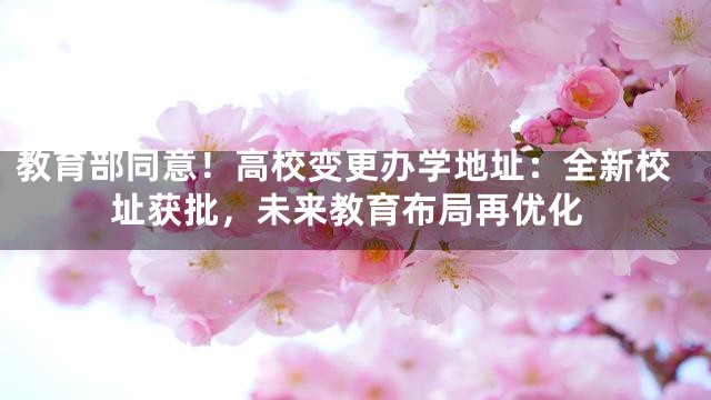 教育部同意！高校变更办学地址：全新校址获批，未来教育布局再优化