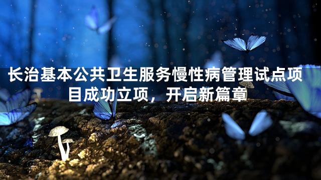 长治基本公共卫生服务慢性病管理试点项目成功立项，开启新篇章