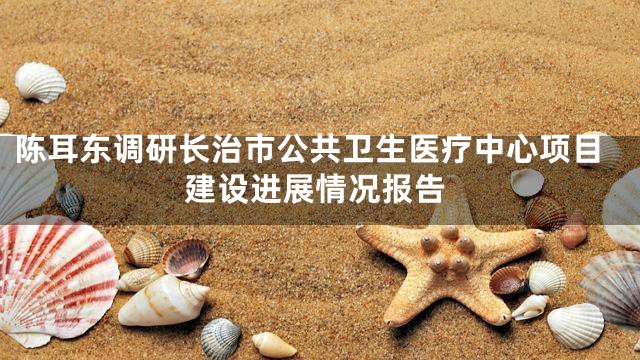 陈耳东调研长治市公共卫生医疗中心项目建设进展情况报告