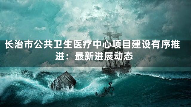 长治市公共卫生医疗中心项目建设有序推进：最新进展动态