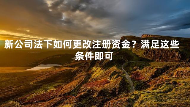 新公司法下如何更改注册资金？满足这些条件即可
