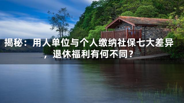揭秘：用人单位与个人缴纳社保七大差异，退休福利有何不同？