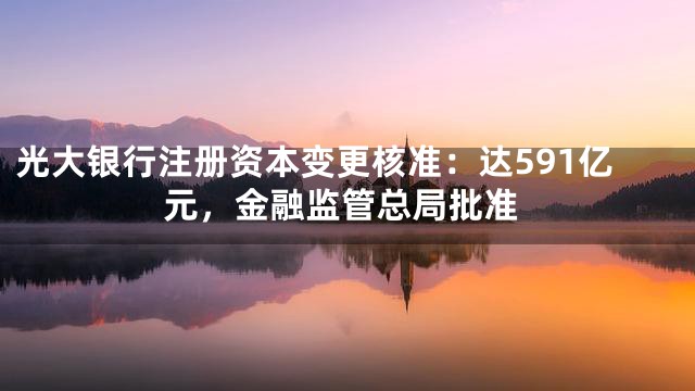 光大银行注册资本变更核准：达591亿元，金融监管总局批准