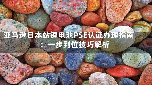 亚马逊日本站锂电池PSE认证办理指南：一步到位技巧解析