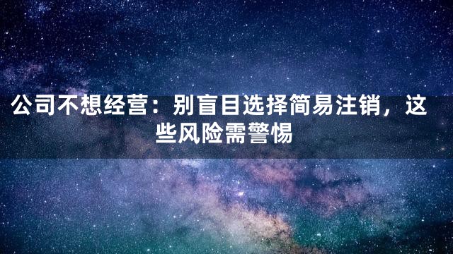 公司不想经营：别盲目选择简易注销，这些风险需警惕