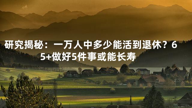 研究揭秘：一万人中多少能活到退休？65+做好5件事或能长寿