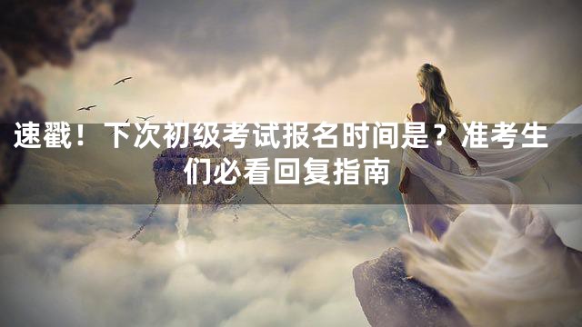 速戳！下次初级考试报名时间是？准考生们必看回复指南
