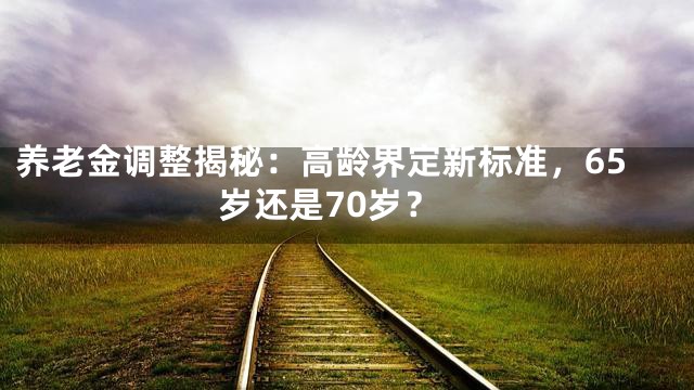 养老金调整揭秘：高龄界定新标准，65岁还是70岁？