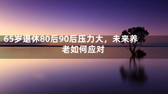 65岁退休80后90后压力大，未来养老如何应对