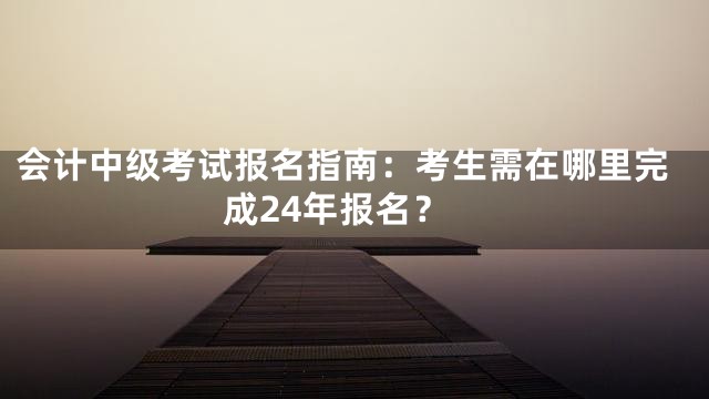 会计中级考试报名指南：考生需在哪里完成24年报名？