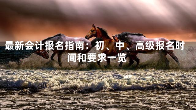 最新会计报名指南：初、中、高级报名时间和要求一览