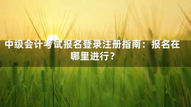 中级会计考试报名登录注册指南：报名在哪里进行？