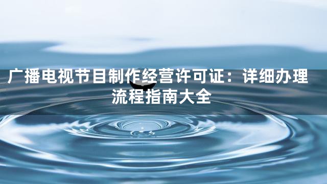 广播电视节目制作经营许可证：详细办理流程指南大全