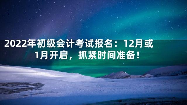 2022年初级会计考试报名：12月或1月开启，抓紧时间准备！