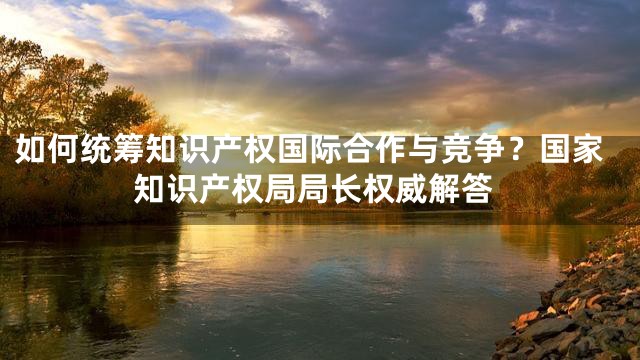 如何统筹知识产权国际合作与竞争？国家知识产权局局长权威解答