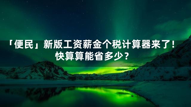 「便民」新版工资薪金个税计算器来了！快算算能省多少？