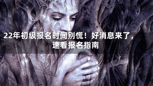 22年初级报名时间别慌！好消息来了，速看报名指南