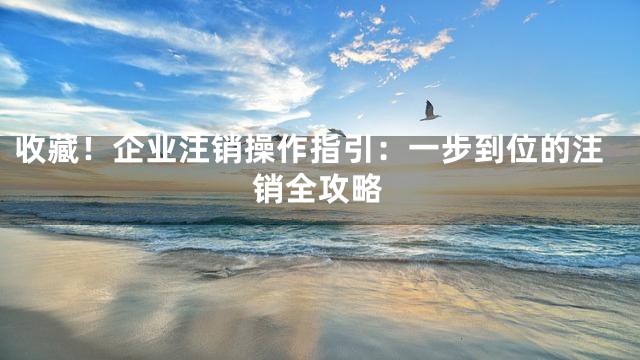 收藏！企业注销操作指引：一步到位的注销全攻略
