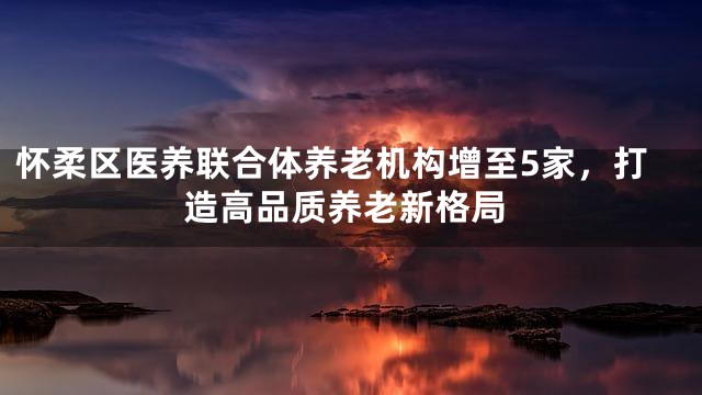 怀柔区医养联合体养老机构增至5家，打造高品质养老新格局