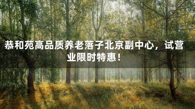 恭和苑高品质养老落子北京副中心，试营业限时特惠！