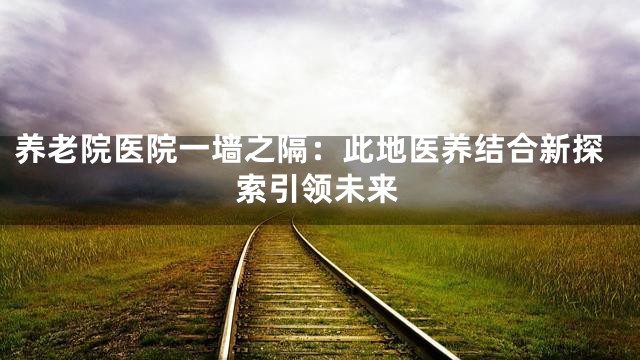 养老院医院一墙之隔：此地医养结合新探索引领未来