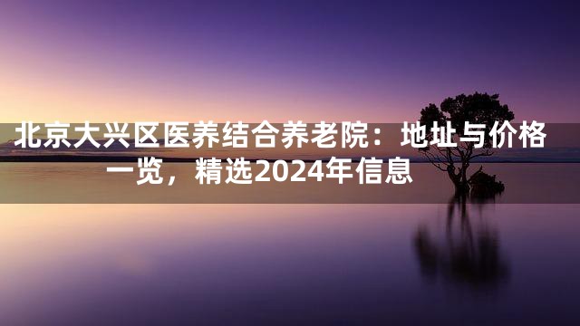 北京大兴区医养结合养老院：地址与价格一览，精选2024年信息