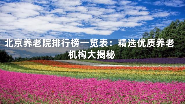 北京养老院排行榜一览表：精选优质养老机构大揭秘