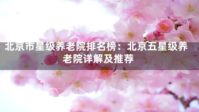 北京市星级养老院排名榜：北京五星级养老院详解及推荐